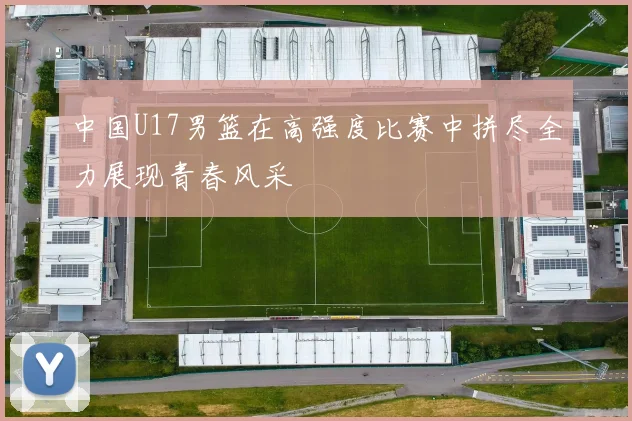 中国U17男篮在高强度比赛中拼尽全力展现青春风采