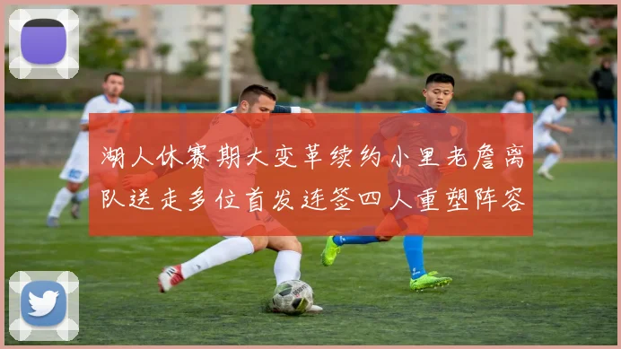 湖人休赛期大变革续约小里老詹离队送走多位首发连签四人重塑阵容