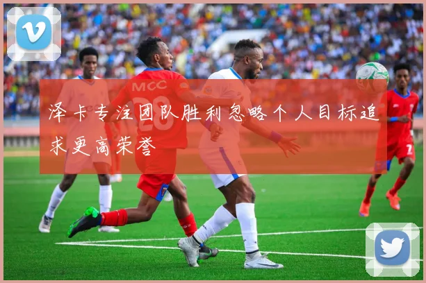 泽卡专注团队胜利忽略个人目标追求更高荣誉