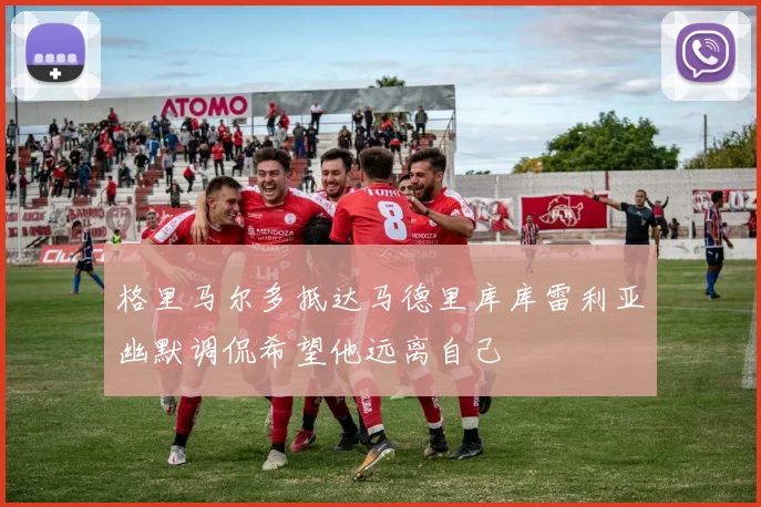 格里马尔多抵达马德里库库雷利亚幽默调侃希望他远离自己