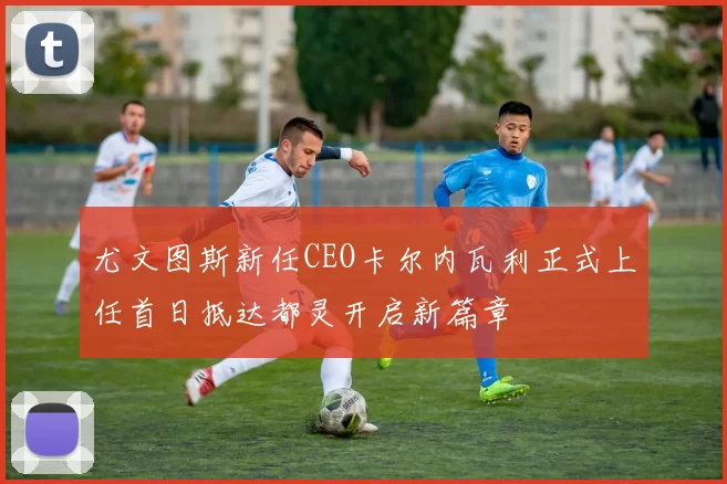 尤文图斯新任CEO卡尔内瓦利正式上任首日抵达都灵开启新篇章
